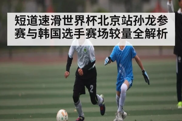 短道速滑世界杯北京站孙龙参赛与韩国选手赛场较量全解析 | kaiyun